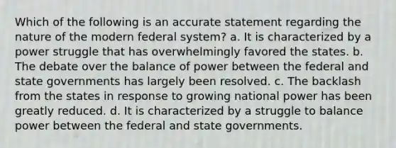 Which of the following is an accurate statement regarding the nature of the modern federal system? a. It is characterized by a power struggle that has overwhelmingly favored the states. b. The debate over the balance of power between the federal and state governments has largely been resolved. c. The backlash from the states in response to growing national power has been greatly reduced. d. It is characterized by a struggle to balance power between the federal and state governments.