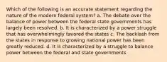 Which of the following is an accurate statement regarding the nature of the modern federal system? a. The debate over the balance of power between the federal state governments has largely been resolved. b. It is characterized by a power struggle that has overwhelmingly favored the states c. The backlash from the states in response to growing national power has been greatly reduced. d. It is characterized by a struggle to balance power between the federal and state governments