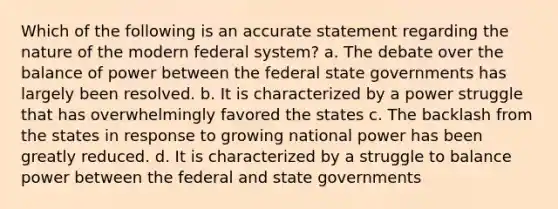 Which of the following is an accurate statement regarding the nature of the modern federal system? a. The debate over the balance of power between the federal state governments has largely been resolved. b. It is characterized by a power struggle that has overwhelmingly favored the states c. The backlash from the states in response to growing national power has been greatly reduced. d. It is characterized by a struggle to balance power between the federal and state governments