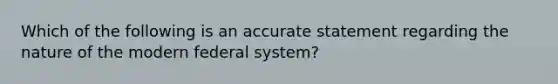 Which of the following is an accurate statement regarding the nature of the modern federal system?