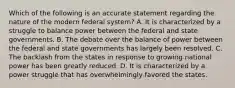 Which of the following is an accurate statement regarding the nature of the modern federal system? A. It is characterized by a struggle to balance power between the federal and state governments. B. The debate over the balance of power between the federal and state governments has largely been resolved. C. The backlash from the states in response to growing national power has been greatly reduced. D. It is characterized by a power struggle that has overwhelmingly favored the states.