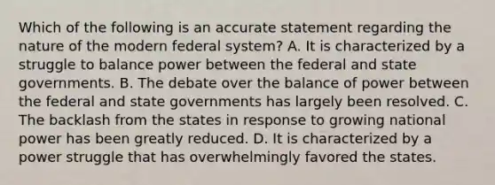 Which of the following is an accurate statement regarding the nature of the modern federal system? A. It is characterized by a struggle to balance power between the federal and state governments. B. The debate over the balance of power between the federal and state governments has largely been resolved. C. The backlash from the states in response to growing national power has been greatly reduced. D. It is characterized by a power struggle that has overwhelmingly favored the states.