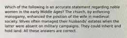 Which of the following is an accurate statement regarding noble women in the early Middle Ages? The church, by enforcing monogamy, enhanced the position of the wife in medieval society. Wives often managed their husbands' estates when the latter were absent on military campaigns. They could inherit and hold land. All these answers are correct.