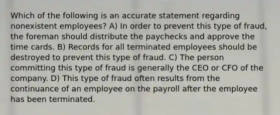 Which of the following is an accurate statement regarding nonexistent employees? A) In order to prevent this type of fraud, the foreman should distribute the paychecks and approve the time cards. B) Records for all terminated employees should be destroyed to prevent this type of fraud. C) The person committing this type of fraud is generally the CEO or CFO of the company. D) This type of fraud often results from the continuance of an employee on the payroll after the employee has been terminated.