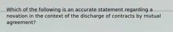 Which of the following is an accurate statement regarding a novation in the context of the discharge of contracts by mutual agreement?