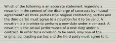 Which of the following is an accurate statement regarding a novation in the context of the discharge of contracts by mutual agreement? All three parties (the original contracting parties and the third party) must agree to a novation for it to be valid. A novation is a promise to perform a new duty under a contract. A novation is the actual performance of a new duty under a contract. In order for a novation to be valid, only one of the original contracting parties and the third party must agree to it.