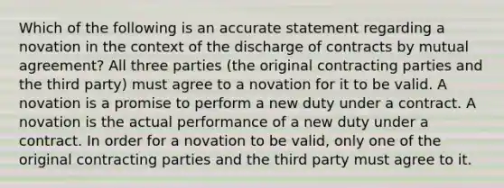 Which of the following is an accurate statement regarding a novation in the context of the discharge of contracts by mutual agreement? All three parties (the original contracting parties and the third party) must agree to a novation for it to be valid. A novation is a promise to perform a new duty under a contract. A novation is the actual performance of a new duty under a contract. In order for a novation to be valid, only one of the original contracting parties and the third party must agree to it.