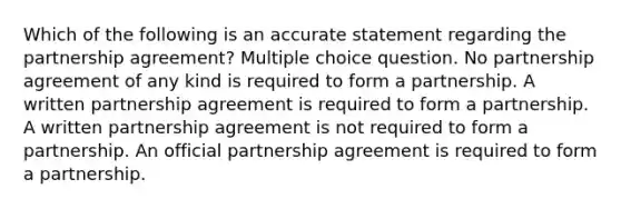 Which of the following is an accurate statement regarding the partnership agreement? Multiple choice question. No partnership agreement of any kind is required to form a partnership. A written partnership agreement is required to form a partnership. A written partnership agreement is not required to form a partnership. An official partnership agreement is required to form a partnership.