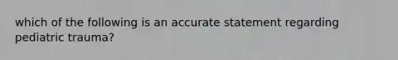 which of the following is an accurate statement regarding pediatric trauma?