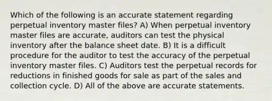 Which of the following is an accurate statement regarding perpetual inventory master files? A) When perpetual inventory master files are accurate, auditors can test the physical inventory after the balance sheet date. B) It is a difficult procedure for the auditor to test the accuracy of the perpetual inventory master files. C) Auditors test the perpetual records for reductions in finished goods for sale as part of the sales and collection cycle. D) All of the above are accurate statements.