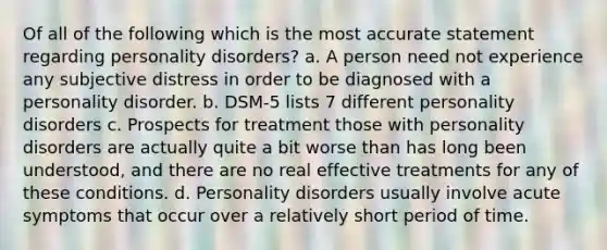 Of all of the following which is the most accurate statement regarding personality disorders? a. A person need not experience any subjective distress in order to be diagnosed with a personality disorder. b. DSM-5 lists 7 different personality disorders c. Prospects for treatment those with personality disorders are actually quite a bit worse than has long been understood, and there are no real effective treatments for any of these conditions. d. Personality disorders usually involve acute symptoms that occur over a relatively short period of time.