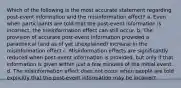 Which of the following is the most accurate statement regarding post-event information and the misinformation effect? a. Even when participants are told that the post-event information is incorrect, the misinformation effect can still occur. b. The provision of accurate post-event information provided a paradoxical (and as of yet unexplained) increase in the misinformation effect c. Misinformation effects are significantly reduced when post-event information is provided, but only if that information is given within just a few minutes of the initial event. d. The misinformation effect does not occur when people are told explicitly that the post-event information may be incorrect