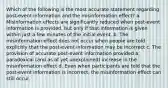 Which of the following is the most accurate statement regarding post-event information and the misinformation effect? a. Misinformation effects are significantly reduced when post-event information is provided, but only if that information is given within just a few minutes of the initial event. b. The misinformation effect does not occur when people are told explicitly that the post-event information may be incorrect c. The provision of accurate post-event information provided a paradoxical (and as of yet unexplained) increase in the misinformation effect d. Even when participants are told that the post-event information is incorrect, the misinformation effect can still occur.