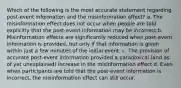 Which of the following is the most accurate statement regarding post-event information and the misinformation effect? a. The misinformation effect does not occur when people are told explicitly that the post-event information may be incorrect b. Misinformation effects are significantly reduced when post-event information is provided, but only if that information is given within just a few minutes of the initial event. c. The provision of accurate post-event information provided a paradoxical (and as of yet unexplained) increase in the misinformation effect d. Even when participants are told that the post-event information is incorrect, the misinformation effect can still occur.