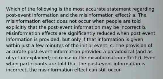 Which of the following is the most accurate statement regarding post-event information and the misinformation effect? a. The misinformation effect does not occur when people are told explicitly that the post-event information may be incorrect b. Misinformation effects are significantly reduced when post-event information is provided, but only if that information is given within just a few minutes of the initial event. c. The provision of accurate post-event information provided a paradoxical (and as of yet unexplained) increase in the misinformation effect d. Even when participants are told that the post-event information is incorrect, the misinformation effect can still occur.