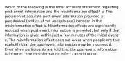 Which of the following is the most accurate statement regarding post-event information and the misinformation effect? a. The provision of accurate post-event information provided a paradoxical (and as of yet unexplained) increase in the misinformation effect b. Misinformation effects are significantly reduced when post-event information is provided, but only if that information is given within just a few minutes of the initial event. c. The misinformation effect does not occur when people are told explicitly that the post-event information may be incorrect d. Even when participants are told that the post-event information is incorrect, the misinformation effect can still occur.