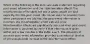 Which of the following is the most accurate statement regarding post-event information and the misinformation effect? The misinformation effect does not occur when people are told explicitly that the post-event information may be incorrect Even when participants are told that the post-event information is incorrect, the misinformation effect can still occur. Misinformation effects are significantly reduced when post-event information is provided, but only if that information is given within just a few minutes of the initial event. The provision of accurate post-event information provided a paradoxical (and as of yet unexplained) increase in the misinformation effect