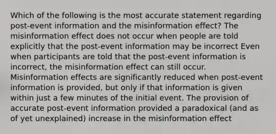 Which of the following is the most accurate statement regarding post-event information and the misinformation effect? The misinformation effect does not occur when people are told explicitly that the post-event information may be incorrect Even when participants are told that the post-event information is incorrect, the misinformation effect can still occur. Misinformation effects are significantly reduced when post-event information is provided, but only if that information is given within just a few minutes of the initial event. The provision of accurate post-event information provided a paradoxical (and as of yet unexplained) increase in the misinformation effect