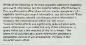 Which of the following is the most accurate statement regarding post-event information and the misinformation effect? Answers: The misinformation effect does not occur when people are told explicitly that the post-event information may be incorrect "Even when participants are told that the post-event information is incorrect, the misinformation effect can still occur." "Misinformation effects are significantly reduced when post-event information is provided, but only if that information is given within just a few minutes of the initial event." The provision of accurate post-event information provided a paradoxical (and as of yet unexplained) increase in the misinformation effect