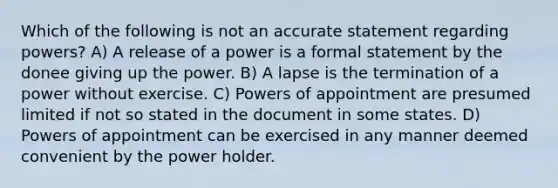 Which of the following is not an accurate statement regarding powers? A) A release of a power is a formal statement by the donee giving up the power. B) A lapse is the termination of a power without exercise. C) Powers of appointment are presumed limited if not so stated in the document in some states. D) Powers of appointment can be exercised in any manner deemed convenient by the power holder.