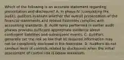 Which of the following is an accurate statement regarding presentation and​ disclosure? A. In phase IV​ (completing the​ audit), auditors evaluate whether the overall presentation of the financial statements and related footnotes complies with accounting standards. B. Audit tests performed in earlier audit phases provides sufficient appropriate evidence about contingent liabilities and subsequent events. C. Auditors generally set the risk as low that all required information may not be completely disclosed in the footnotes. D. Auditors do not conduct tests of controls related to disclosures when the initial assessment of control risk is below maximum.