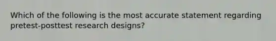 Which of the following is the most accurate statement regarding pretest-posttest research designs?