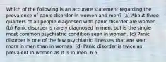 Which of the following is an accurate statement regarding the prevalence of panic disorder in women and men? (a) About three quarters of all people diagnosed with panic disorder are women. (b) Panic disorder is rarely diagnosed in men, but is the single most common psychiatric condition seen in women. (c) Panic disorder is one of the few psychiatric illnesses that are seen more in men than in women. (d) Panic disorder is twice as prevalent in women as it is in men. 6.5