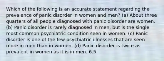 Which of the following is an accurate statement regarding the prevalence of <a href='https://www.questionai.com/knowledge/kCG0tPeW85-panic-disorder' class='anchor-knowledge'>panic disorder</a> in women and men? (a) About three quarters of all people diagnosed with panic disorder are women. (b) Panic disorder is rarely diagnosed in men, but is the single most common psychiatric condition seen in women. (c) Panic disorder is one of the few psychiatric illnesses that are seen more in men than in women. (d) Panic disorder is twice as prevalent in women as it is in men. 6.5