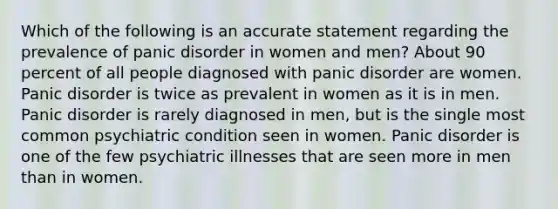 Which of the following is an accurate statement regarding the prevalence of panic disorder in women and men? About 90 percent of all people diagnosed with panic disorder are women. Panic disorder is twice as prevalent in women as it is in men. Panic disorder is rarely diagnosed in men, but is the single most common psychiatric condition seen in women. Panic disorder is one of the few psychiatric illnesses that are seen more in men than in women.