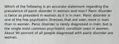 Which of the following is an accurate statement regarding the prevalence of panic disorder in women and men? Panic disorder is twice as prevalent in women as it is in men. Panic disorder is one of the few psychiatric illnesses that are seen more in men than in women. Panic disorder is rarely diagnosed in men, but is the single most common psychiatric condition seen in women. About 90 percent of all people diagnosed with panic disorder are women.