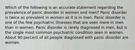 Which of the following is an accurate statement regarding the prevalence of panic disorder in women and men? Panic disorder is twice as prevalent in women as it is in men. Panic disorder is one of the few psychiatric illnesses that are seen more in men than in women. Panic disorder is rarely diagnosed in men, but is the single most common psychiatric condition seen in women. About 90 percent of all people diagnosed with panic disorder are women.