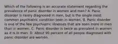 Which of the following is an accurate statement regarding the prevalence of panic disorder in women and men? A. Panic disorder is rarely diagnosed in men, but is the single most common psychiatric condition seen in women. B. Panic disorder is one of the few psychiatric illnesses that are seen more in men than in women. C. Panic disorder is twice as prevalent in women as it is in men. D. About 90 percent of all people diagnosed with panic disorder are women.