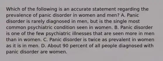 Which of the following is an accurate statement regarding the prevalence of panic disorder in women and men? A. Panic disorder is rarely diagnosed in men, but is the single most common psychiatric condition seen in women. B. Panic disorder is one of the few psychiatric illnesses that are seen more in men than in women. C. Panic disorder is twice as prevalent in women as it is in men. D. About 90 percent of all people diagnosed with panic disorder are women.