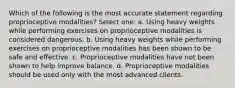 Which of the following is the most accurate statement regarding proprioceptive modalities? Select one: a. Using heavy weights while performing exercises on proprioceptive modalities is considered dangerous. b. Using heavy weights while performing exercises on proprioceptive modalities has been shown to be safe and effective. c. Proprioceptive modalities have not been shown to help improve balance. d. Proprioceptive modalities should be used only with the most advanced clients.