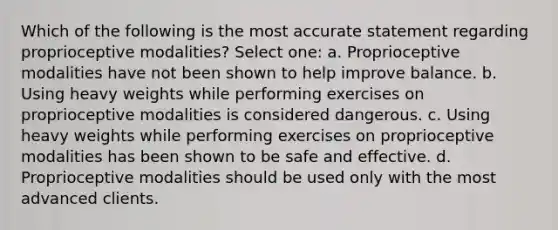 Which of the following is the most accurate statement regarding proprioceptive modalities? Select one: a. Proprioceptive modalities have not been shown to help improve balance. b. Using heavy weights while performing exercises on proprioceptive modalities is considered dangerous. c. Using heavy weights while performing exercises on proprioceptive modalities has been shown to be safe and effective. d. Proprioceptive modalities should be used only with the most advanced clients.