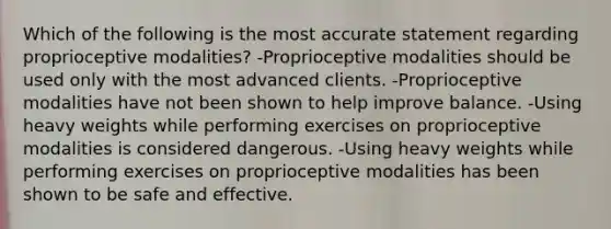 Which of the following is the most accurate statement regarding proprioceptive modalities? -Proprioceptive modalities should be used only with the most advanced clients. -Proprioceptive modalities have not been shown to help improve balance. -Using heavy weights while performing exercises on proprioceptive modalities is considered dangerous. -Using heavy weights while performing exercises on proprioceptive modalities has been shown to be safe and effective.