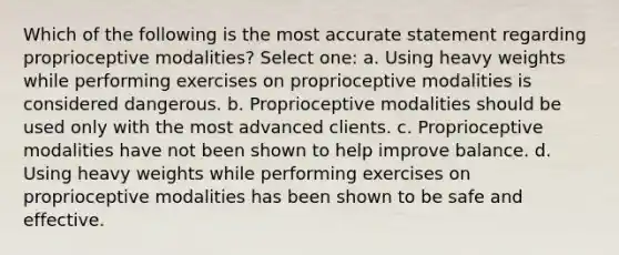 Which of the following is the most accurate statement regarding proprioceptive modalities? Select one: a. Using heavy weights while performing exercises on proprioceptive modalities is considered dangerous. b. Proprioceptive modalities should be used only with the most advanced clients. c. Proprioceptive modalities have not been shown to help improve balance. d. Using heavy weights while performing exercises on proprioceptive modalities has been shown to be safe and effective.