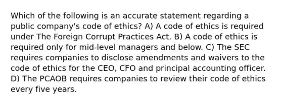 Which of the following is an accurate statement regarding a public company's code of ethics? A) A code of ethics is required under The Foreign Corrupt Practices Act. B) A code of ethics is required only for mid-level managers and below. C) The SEC requires companies to disclose amendments and waivers to the code of ethics for the CEO, CFO and principal accounting officer. D) The PCAOB requires companies to review their code of ethics every five years.