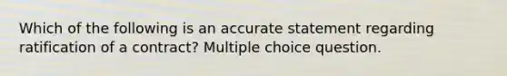 Which of the following is an accurate statement regarding ratification of a contract? Multiple choice question.