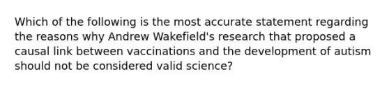 Which of the following is the most accurate statement regarding the reasons why Andrew Wakefield's research that proposed a causal link between vaccinations and the development of autism should not be considered valid science?