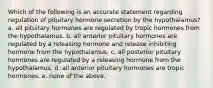 Which of the following is an accurate statement regarding regulation of pituitary hormone secretion by the hypothalamus? a. all pituitary hormones are regulated by tropic hormones from the hypothalamus. b. all anterior pituitary hormones are regulated by a releasing hormone and release inhibiting hormone from the hypothalamus. c. all posterior pituitary hormones are regulated by a releasing hormone from the hypothalamus. d. all anterior pituitary hormones are tropic hormones. e. none of the above.