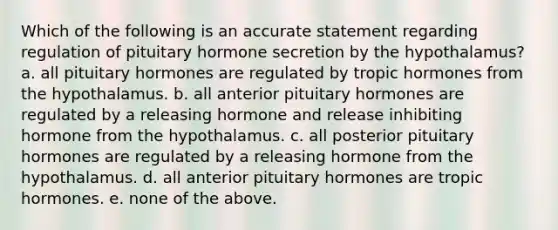 Which of the following is an accurate statement regarding regulation of pituitary hormone secretion by the hypothalamus? a. all pituitary hormones are regulated by tropic hormones from the hypothalamus. b. all anterior pituitary hormones are regulated by a releasing hormone and release inhibiting hormone from the hypothalamus. c. all posterior pituitary hormones are regulated by a releasing hormone from the hypothalamus. d. all anterior pituitary hormones are tropic hormones. e. none of the above.