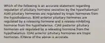 Which of the following is an accurate statement regarding regulation of pituitary hormone secretion by the hypothalamus? A)All pituitary hormones are regulated by tropic hormones from the hypothalamus. B)All anterior pituitary hormones are regulated by a releasing hormone and a release-inhibiting hormone from the hypothalamus. C)All posterior pituitary hormones are regulated by a releasing hormone from the hypothalamus. D)All anterior pituitary hormones are tropic hormones. E)None of the above is accurate.