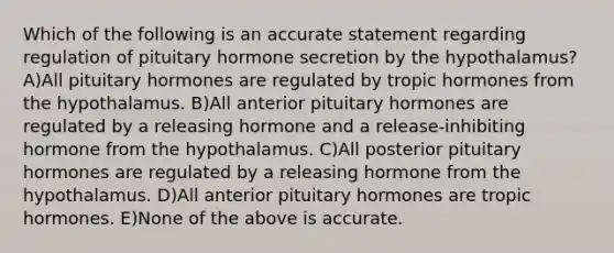 Which of the following is an accurate statement regarding regulation of pituitary hormone secretion by the hypothalamus? A)All pituitary hormones are regulated by tropic hormones from the hypothalamus. B)All anterior pituitary hormones are regulated by a releasing hormone and a release-inhibiting hormone from the hypothalamus. C)All posterior pituitary hormones are regulated by a releasing hormone from the hypothalamus. D)All anterior pituitary hormones are tropic hormones. E)None of the above is accurate.