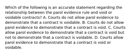 Which of the following is an accurate statement regarding the relationship between the parol evidence rule and void or voidable contracts? A. Courts do not allow parol evidence to demonstrate that a contract is voidable. B. Courts do not allow parol evidence to demonstrate that a contract is void. C. Courts allow parol evidence to demonstrate that a contract is void but not to demonstrate that a contract is voidable. D. Courts allow parol evidence to demonstrate that a contract is void or voidable.