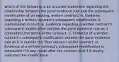 Which of the following is an accurate statement regarding the relationship between the parol evidence rule and the subsequent modification of an existing, written contract? A. Evidence regarding a written contract's subsequent modification is inadmissible in court. B. Evidence regarding a written contract's subsequent modification violates the parol evidence rule as it contradicts the terms of the contract. C. Evidence of a written contract's subsequent modification violates the parol evidence rule as it is outside the "four corners" of the contract. D. Evidence of a written contract's subsequent modification is admissible if it was made after the contract and if it clearly indicates the modification.