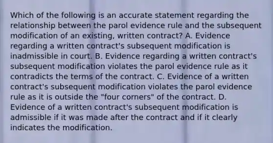 Which of the following is an accurate statement regarding the relationship between the parol evidence rule and the subsequent modification of an existing, written contract? A. Evidence regarding a written contract's subsequent modification is inadmissible in court. B. Evidence regarding a written contract's subsequent modification violates the parol evidence rule as it contradicts the terms of the contract. C. Evidence of a written contract's subsequent modification violates the parol evidence rule as it is outside the "four corners" of the contract. D. Evidence of a written contract's subsequent modification is admissible if it was made after the contract and if it clearly indicates the modification.