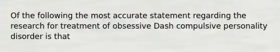 Of the following the most accurate statement regarding the research for treatment of obsessive Dash compulsive personality disorder is that