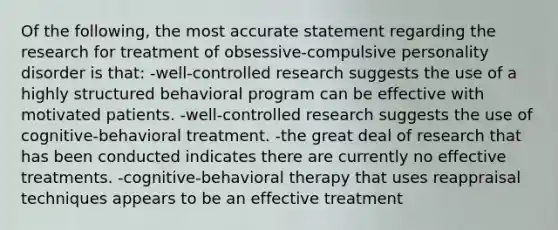 ​Of the following, the most accurate statement regarding the research for treatment of obsessive-compulsive personality disorder is that: -​well-controlled research suggests the use of a highly structured behavioral program can be effective with motivated patients. ​-well-controlled research suggests the use of cognitive-behavioral treatment. -​the great deal of research that has been conducted indicates there are currently no effective treatments. ​-cognitive-behavioral therapy that uses reappraisal techniques appears to be an effective treatment