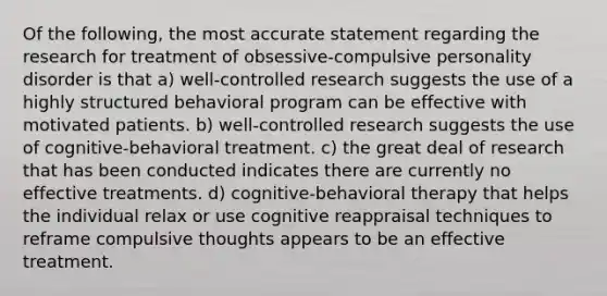 Of the following, the most accurate statement regarding the research for treatment of obsessive-compulsive personality disorder is that a) well-controlled research suggests the use of a highly structured behavioral program can be effective with motivated patients. b) well-controlled research suggests the use of cognitive-behavioral treatment. c) the great deal of research that has been conducted indicates there are currently no effective treatments. d) cognitive-behavioral therapy that helps the individual relax or use cognitive reappraisal techniques to reframe compulsive thoughts appears to be an effective treatment.